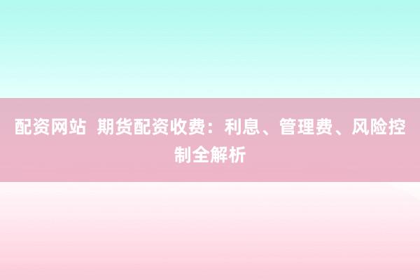 配资网站  期货配资收费：利息、管理费、风险控制全解析