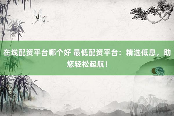 在线配资平台哪个好 最低配资平台：精选低息，助您轻松起航！