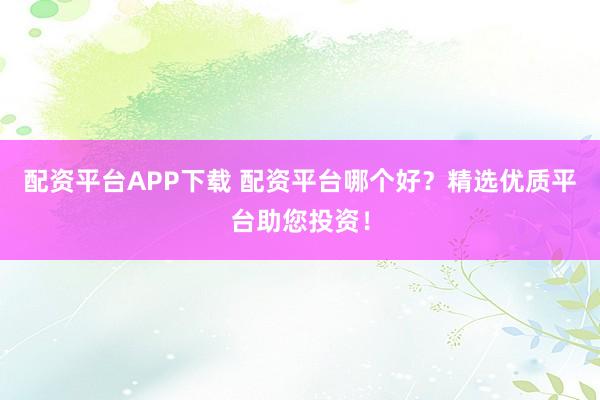 配资平台APP下载 配资平台哪个好？精选优质平台助您投资！