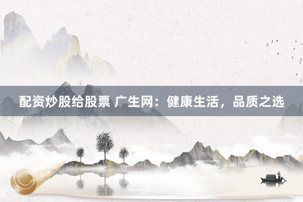 配资炒股给股票 广生网：健康生活，品质之选
