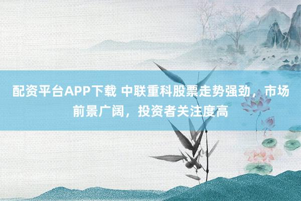 配资平台APP下载 中联重科股票走势强劲，市场前景广阔，投资者关注度高