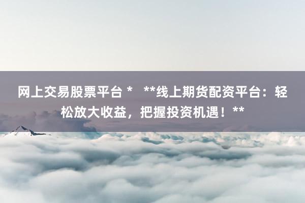 网上交易股票平台 *   **线上期货配资平台：轻松放大收益，把握投资机遇！**