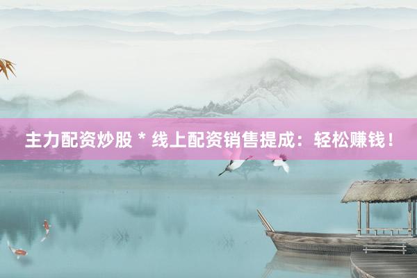 主力配资炒股 * 线上配资销售提成：轻松赚钱！