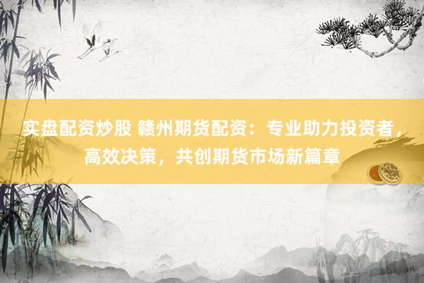 实盘配资炒股 赣州期货配资：专业助力投资者，高效决策，共创期货市场新篇章