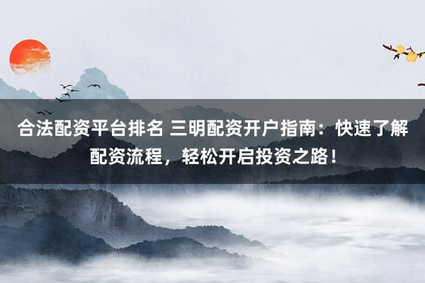 合法配资平台排名 三明配资开户指南：快速了解配资流程，轻松开启投资之路！