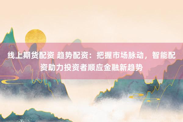 线上期货配资 趋势配资：把握市场脉动，智能配资助力投资者顺应金融新趋势