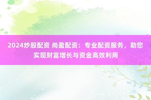 2024炒股配资 尚盈配资：专业配资服务，助您实现财富增长与资金高效利用