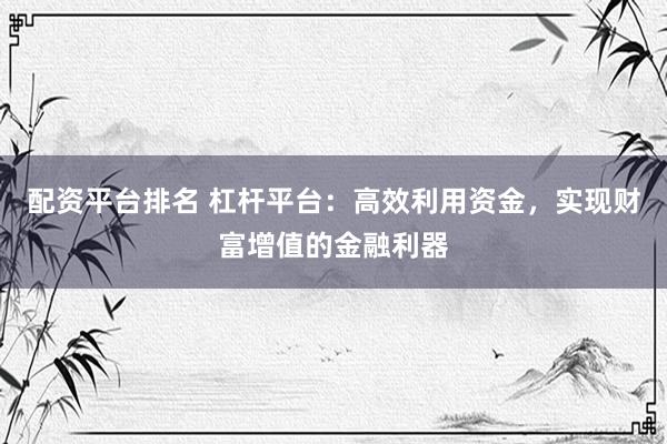 配资平台排名 杠杆平台：高效利用资金，实现财富增值的金融利器
