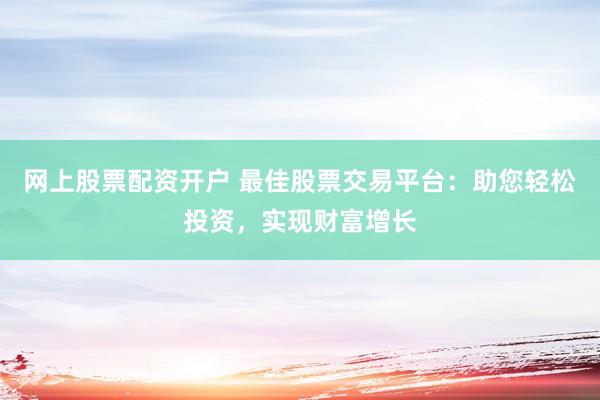 网上股票配资开户 最佳股票交易平台：助您轻松投资，实现财富增长