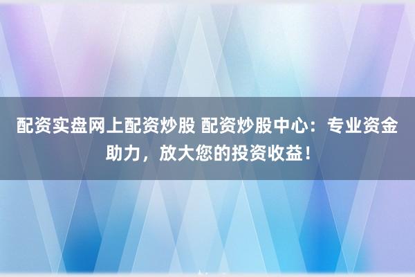 配资实盘网上配资炒股 配资炒股中心：专业资金助力，放大您的投资收益！