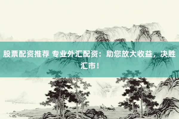 股票配资推荐 专业外汇配资：助您放大收益，决胜汇市！