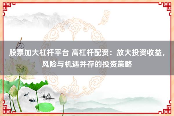 股票加大杠杆平台 高杠杆配资：放大投资收益，风险与机遇并存的投资策略