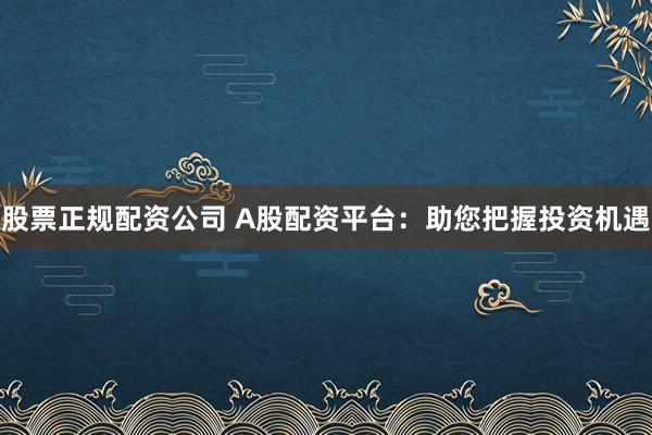 股票正规配资公司 A股配资平台：助您把握投资机遇