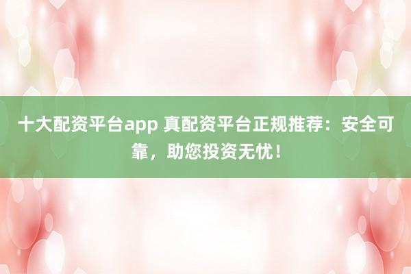 十大配资平台app 真配资平台正规推荐：安全可靠，助您投资无忧！