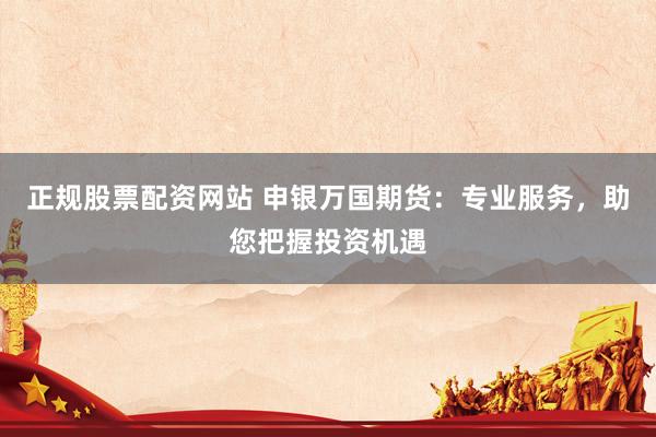 正规股票配资网站 申银万国期货：专业服务，助您把握投资机遇