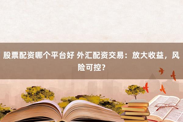 股票配资哪个平台好 外汇配资交易：放大收益，风险可控？