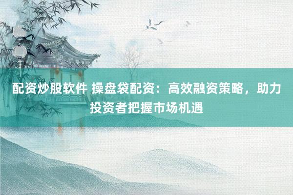 配资炒股软件 操盘袋配资：高效融资策略，助力投资者把握市场机遇