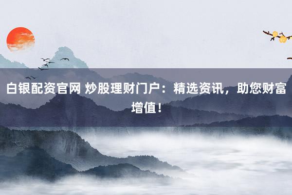 白银配资官网 炒股理财门户：精选资讯，助您财富增值！
