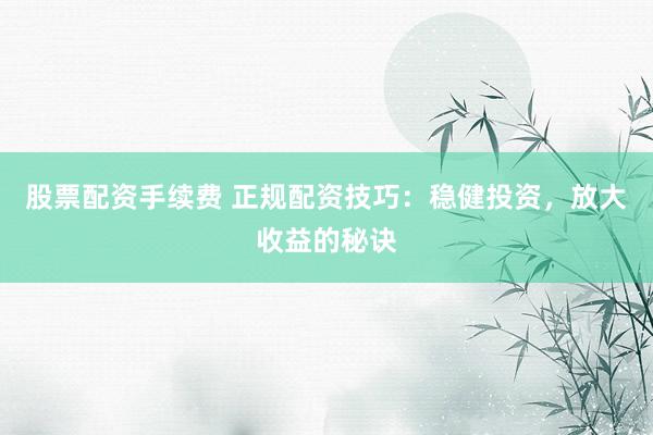 股票配资手续费 正规配资技巧：稳健投资，放大收益的秘诀