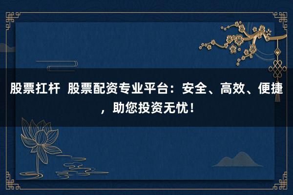 股票扛杆  股票配资专业平台：安全、高效、便捷，助您投资无忧！