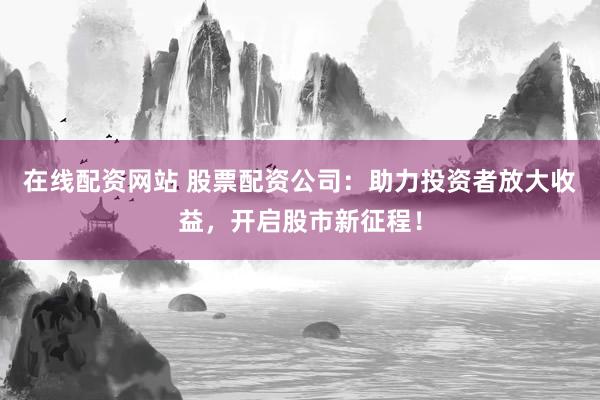 在线配资网站 股票配资公司：助力投资者放大收益，开启股市新征程！