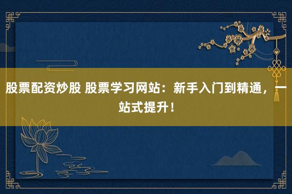股票配资炒股 股票学习网站：新手入门到精通，一站式提升！