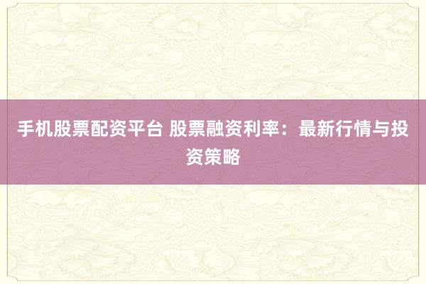 手机股票配资平台 股票融资利率：最新行情与投资策略