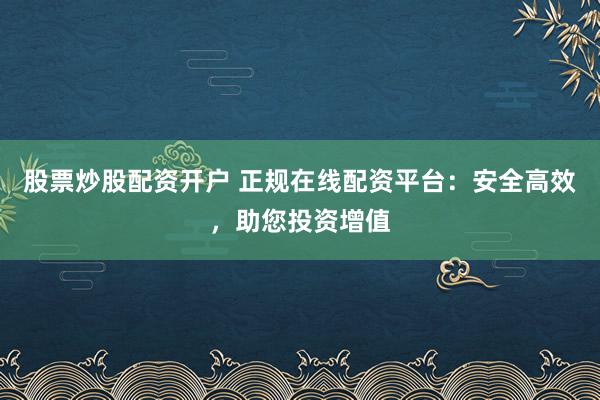 股票炒股配资开户 正规在线配资平台：安全高效，助您投资增值