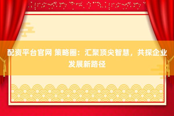 配资平台官网 策略圈：汇聚顶尖智慧，共探企业发展新路径