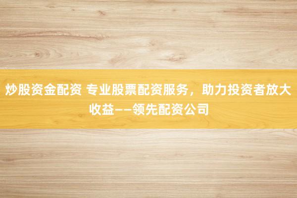 炒股资金配资 专业股票配资服务，助力投资者放大收益——领先配资公司
