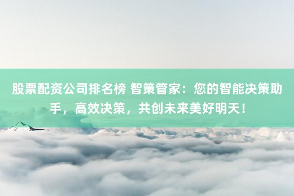 股票配资公司排名榜 智策管家：您的智能决策助手，高效决策，共创未来美好明天！
