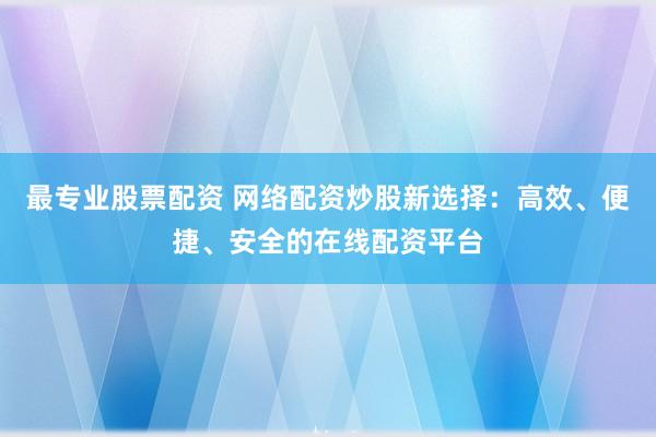 最专业股票配资 网络配资炒股新选择：高效、便捷、安全的在线配资平台