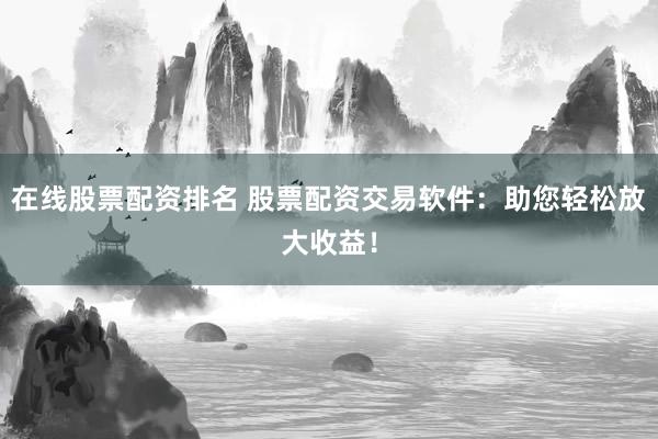 在线股票配资排名 股票配资交易软件：助您轻松放大收益！