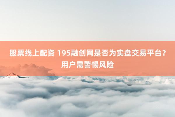 股票线上配资 195融创网是否为实盘交易平台？用户需警惕风险
