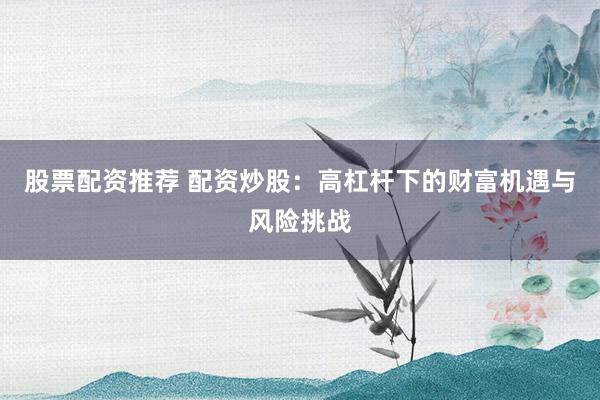 股票配资推荐 配资炒股：高杠杆下的财富机遇与风险挑战