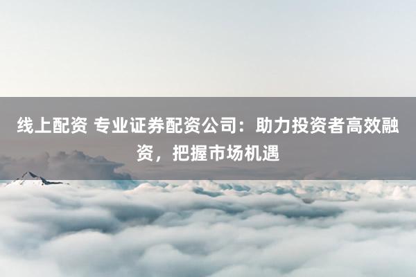 线上配资 专业证券配资公司：助力投资者高效融资，把握市场机遇