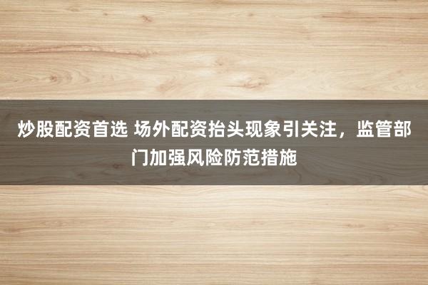 炒股配资首选 场外配资抬头现象引关注，监管部门加强风险防范措施