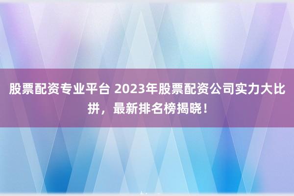 股票配资专业平台 2023年股票配资公司实力大比拼，最新排名榜揭晓！