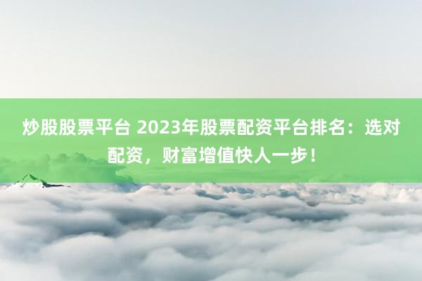 炒股股票平台 2023年股票配资平台排名：选对配资，财富增值快人一步！