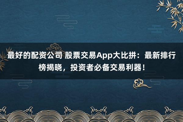 最好的配资公司 股票交易App大比拼：最新排行榜揭晓，投资者必备交易利器！