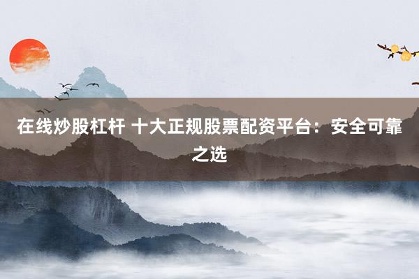 在线炒股杠杆 十大正规股票配资平台：安全可靠之选