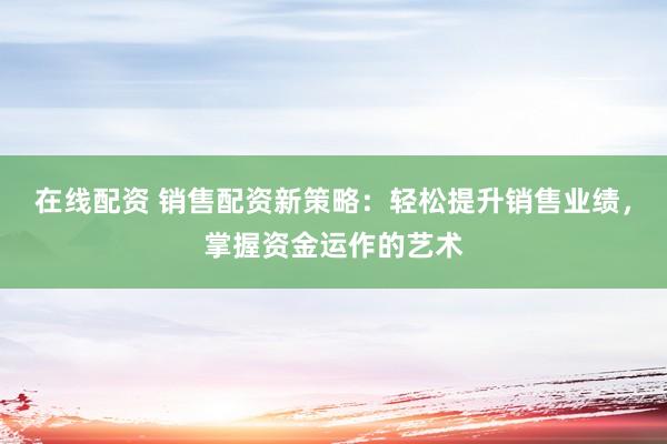 在线配资 销售配资新策略：轻松提升销售业绩，掌握资金运作的艺术