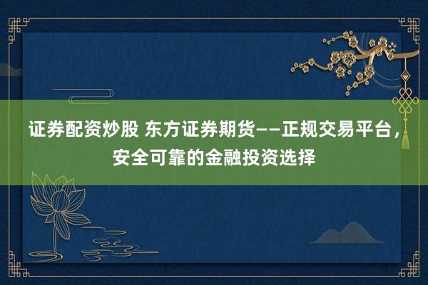 证券配资炒股 东方证券期货——正规交易平台，安全可靠的金融投资选择