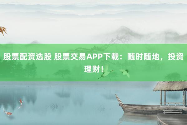 股票配资选股 股票交易APP下载：随时随地，投资理财！