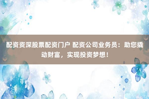 配资资深股票配资门户 配资公司业务员：助您撬动财富，实现投资梦想！