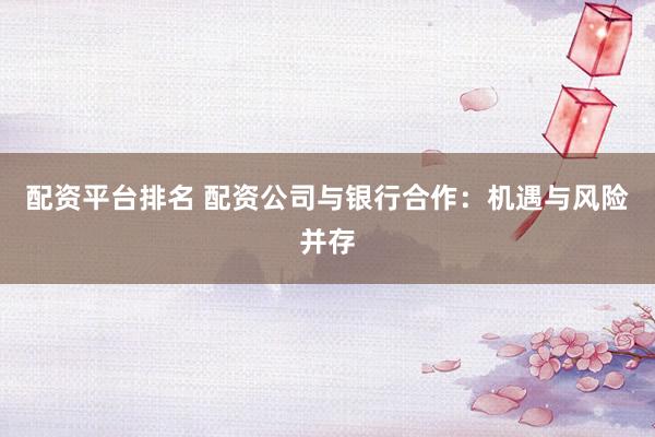 配资平台排名 配资公司与银行合作：机遇与风险并存