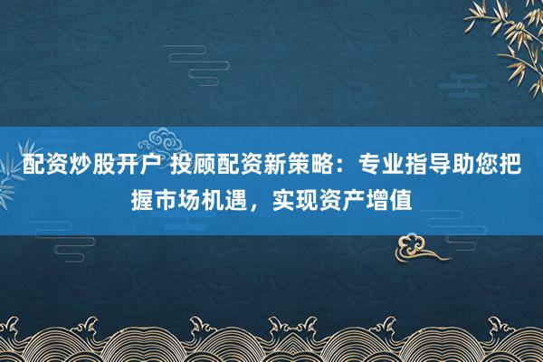 配资炒股开户 投顾配资新策略：专业指导助您把握市场机遇，实现资产增值