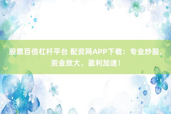 股票百倍杠杆平台 配资网APP下载：专业炒股，资金放大，盈利加速！