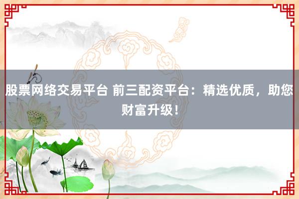 股票网络交易平台 前三配资平台：精选优质，助您财富升级！