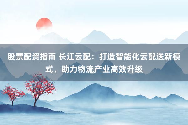 股票配资指南 长江云配：打造智能化云配送新模式，助力物流产业高效升级